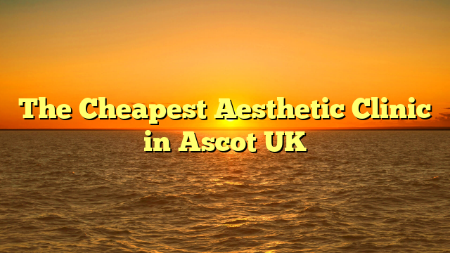 The Cheapest Aesthetic Clinic in Ascot UK